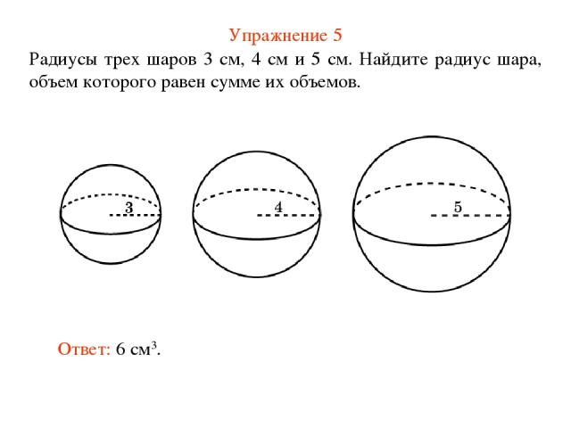 Упражнение 5 Радиусы трех шаров 3 см, 4 см и 5 см. Найдите радиус шара, объем которого равен сумме их объемов. Ответ: 6 см3.