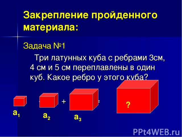 Закрепление пройденного материала: Задача №1 Три латунных куба с ребрами 3см, 4 см и 5 см переплавлены в один куб. Какое ребро у этого куба? + + =