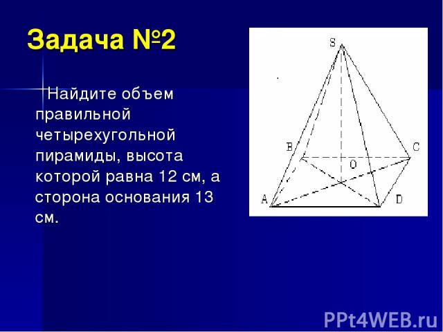Задача №2 Найдите объем правильной четырехугольной пирамиды, высота которой равна 12 см, а сторона основания 13 см.