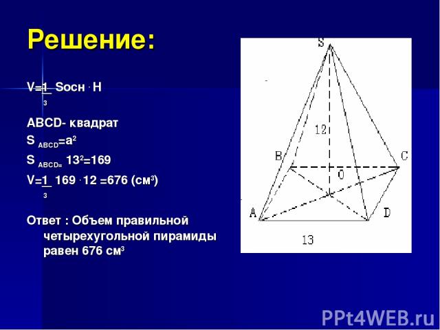 Решение: V=1 Sосн . H 3 ABCD- квадрат S ABCD=a2 S ABCD= 132=169 V=1 169 . 12 =676 (см3) 3 Ответ : Объем правильной четырехугольной пирамиды равен 676 см3