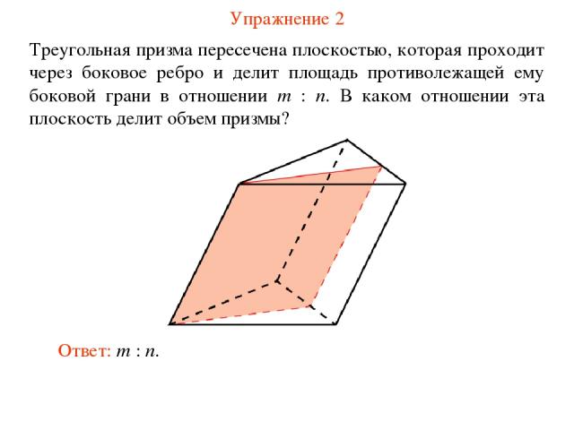 Упражнение 2 Треугольная призма пересечена плоскостью, которая проходит через боковое ребро и делит площадь противолежащей ему боковой грани в отношении m : n. В каком отношении эта плоскость делит объем призмы? Ответ: m : n.