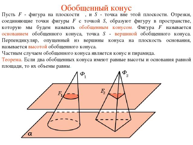 Обобщенный конус Пусть F - фигура на плоскости π, и S - точка вне этой плоскости. Отрезки, соединяющие точки фигуры F с точкой S, образуют фигуру в пространстве, которую мы будем называть обобщенным конусом. Фигура F называется основанием обобщенног…