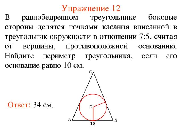 Упражнение 12 Ответ: 34 см. В равнобедренном треугольнике боковые стороны делятся точками касания вписанной в треугольник окружности в отношении 7:5, считая от вершины, противоположной основанию. Найдите периметр треугольника, если его основание рав…
