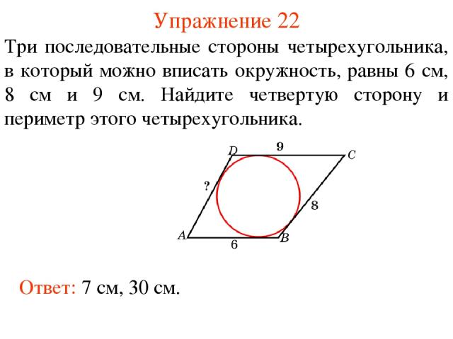 Упражнение 22 Три последовательные стороны четырехугольника, в который можно вписать окружность, равны 6 см, 8 см и 9 см. Найдите четвертую сторону и периметр этого четырехугольника. Ответ: 7 см, 30 см.