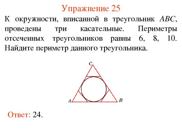 Упражнение 25 К окружности, вписанной в треугольник АВС, проведены три касательные. Периметры отсеченных треугольников равны 6, 8, 10. Найдите периметр данного треугольника. Ответ: 24.