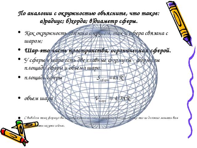 По аналогии с окружностью объясните, что такое: а)радиус; б)хорда; в)диаметр сферы. Как окружность связана с кругом, так и сфера связана с шаром; Шар-это часть пространства, ограниченная сферой. У сферы и шара есть две главные формулы - формулы площ…