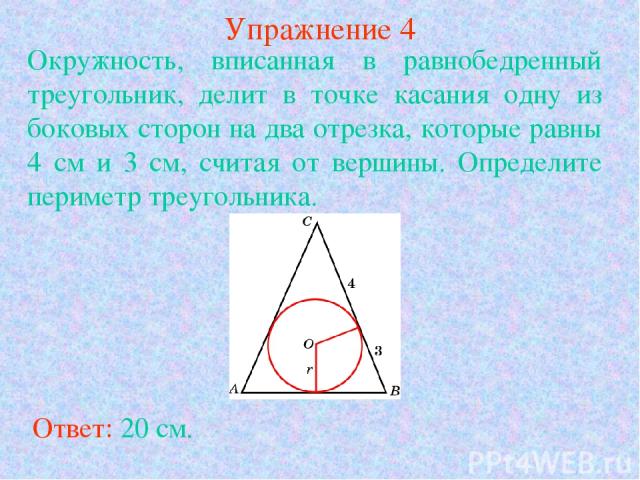 Упражнение 4 Ответ: 20 см. Окружность, вписанная в равнобедренный треугольник, делит в точке касания одну из боковых сторон на два отрезка, которые равны 4 см и 3 см, считая от вершины. Определите периметр треугольника.
