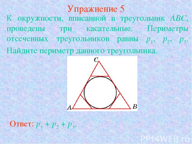 Упражнение 5 К окружности, вписанной в треугольник АВС, проведены три касательные. Периметры отсеченных треугольников равны p1, p2, p3. Найдите периметр данного треугольника. Ответ: p1 + p2 + p3.