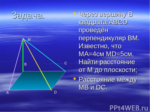 Задача. Через вершину В квадрата ABCD проведён перпендикуляр ВМ. Известно, что МА=4см MD=5см, Найти расстояние от М до плоскости; Расстояние между МВ и DC. A B C D M
