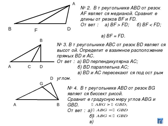 А В D F В A C D G A D В № 2. В треугольнике ABD отрезок AF является медианой. Сравните длины отрезков BF и FD. Ответ: а) BF > FD; б) BF < FD; в) BF = FD. № 3. В треугольнике ABС отрезок BD является высотой. Определите взаимное расположение прямых BD…