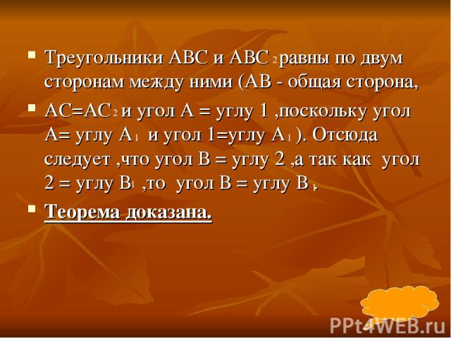 Треугольники АВС и АВС равны по двум сторонам между ними (АВ - общая сторона, АС=АС и угол А = углу 1 ,поскольку угол А= углу А и угол 1=углу А ). Отсюда следует ,что угол В = углу 2 ,а так как угол 2 = углу В ,то угол В = углу В . Теорема доказана.…