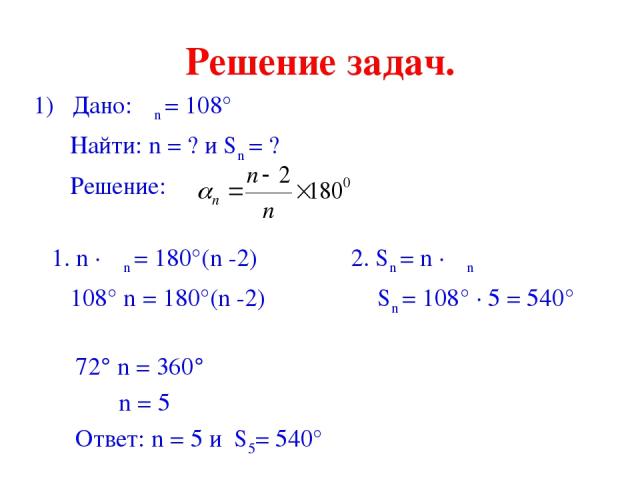 Решение задач. 1) Дано: αn = 108° Найти: n = ? и Sn = ? Решение: 1. n · αn = 180°(n -2) 2. Sn = n · αn 108° n = 180°(n -2) Sn = 108° · 5 = 540° 72° n = 360° n = 5 Ответ: n = 5 и S5= 540°