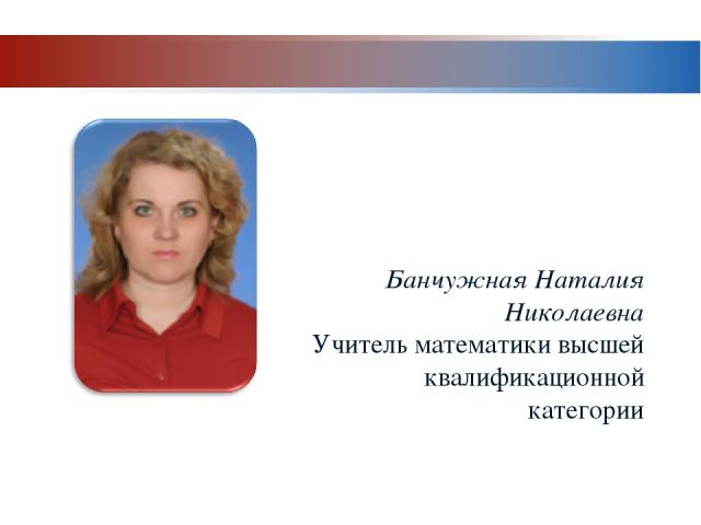 Банчужная Наталия Николаевна Учитель математики высшей квалификационной категории