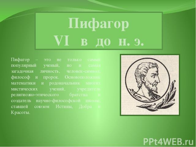 Пифагор VI в до н. э. Пифагор – это не только самый популярный ученый, но и самая загадочная личность, человек-символ, философ и пророк. Основоположник математики и родоначальник многих мистических учений, учредитель религиозно-этического братства и…