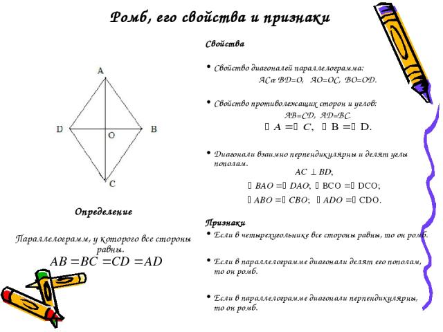 Ромб, его свойства и признаки Определение Параллелограмм, у которого все стороны равны. Свойства Свойство диагоналей параллелограмма: АС∩BD=O, AO=OC, BO=OD. Свойство противолежащих сторон и углов: AB=CD, AD=BC. Диагонали взаимно перпендикулярны и де…