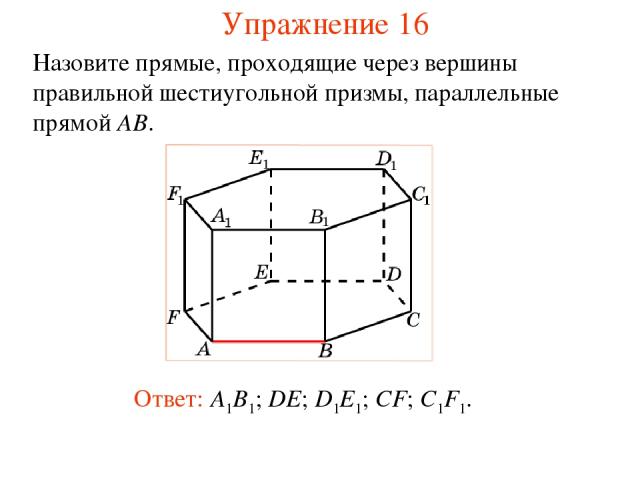 Ответ: A1B1; DE; D1E1; CF; C1F1. Назовите прямые, проходящие через вершины правильной шестиугольной призмы, параллельные прямой AB. Упражнение 16