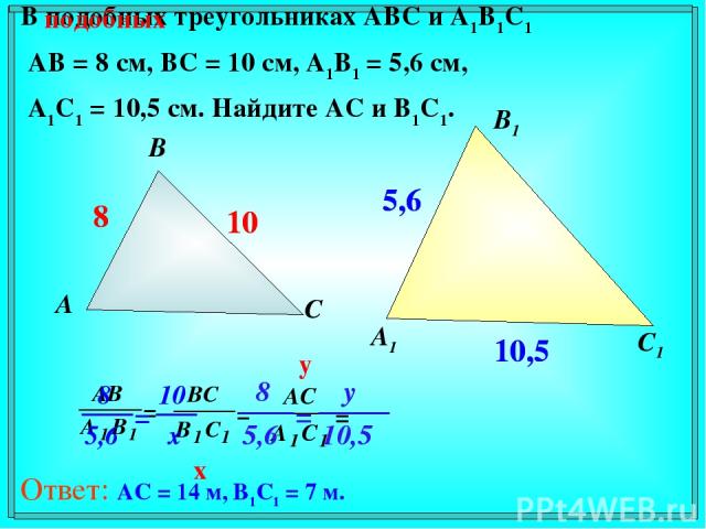 В подобных треугольниках АВС и А1В1С1 АВ = 8 см, ВС = 10 см, А1В1 = 5,6 см, А1С1 = 10,5 см. Найдите АС и В1С1. А В С А1 В1 С1 8 10 5,6 10,5 подобных 8 10 5,6 10,5 x y Ответ: AC = 14 м, B1C1 = 7 м.