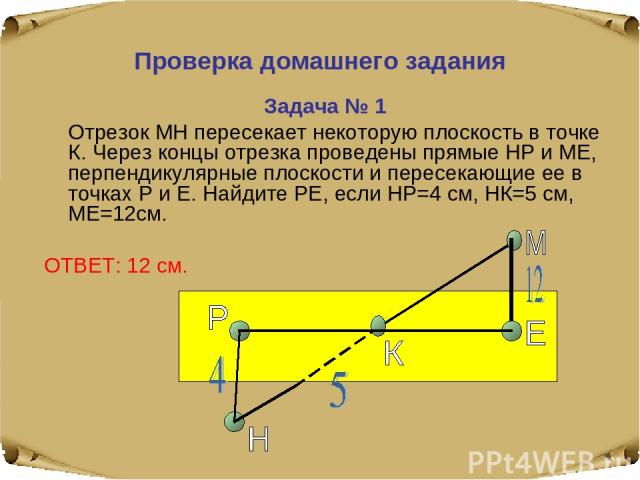 Проверка домашнего задания Задача № 1 Отрезок МН пересекает некоторую плоскость в точке К. Через концы отрезка проведены прямые НР и МЕ, перпендикулярные плоскости и пересекающие ее в точках Р и Е. Найдите РЕ, если НР=4 см, НК=5 см, МЕ=12см. ОТВЕТ: 12 см.