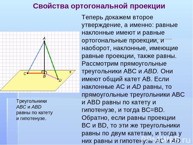 Свойства ортогональной проекции Теперь докажем второе утверждение, а именно: равные наклонные имеют и равные ортогональные проекции, и наоборот, наклонные, имеющие равные проекции, также равны. Рассмотрим прямоугольные треугольники AВС и ABD. Они им…