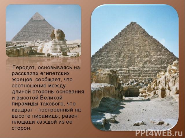 Геродот, основываясь на рассказах египетских жрецов, сообщает, что соотношение между длиной стороны основания и высотой Великой пирамиды такового, что квадрат - построенный на высоте пирамиды, равен площади каждой из ее сторон.