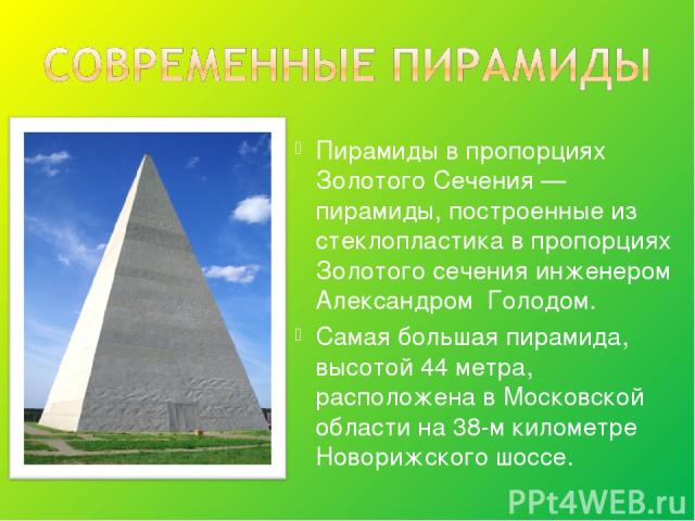 Пирамиды в пропорциях Золотого Сечения — пирамиды, построенные из стеклопластика в пропорциях Золотого сечения инженером Александром Голодом. Самая большая пирамида, высотой 44 метра, расположена в Московской области на 38-м километре Новорижского шоссе.