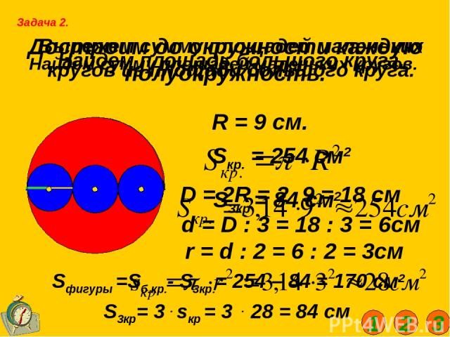 Достроим до окружности каждую полуокружность. Задача 2. Найдем площадь большого круга. R = 9 см. Sкр. = 254 см2 Найдем сумму площадей маленьких кругов. D = 2R = 2 . 9 = 18 см d = D : 3 = 18 : 3 = 6см r = d : 2 = 6 : 2 = 3см Вырежем сумму площадей ма…