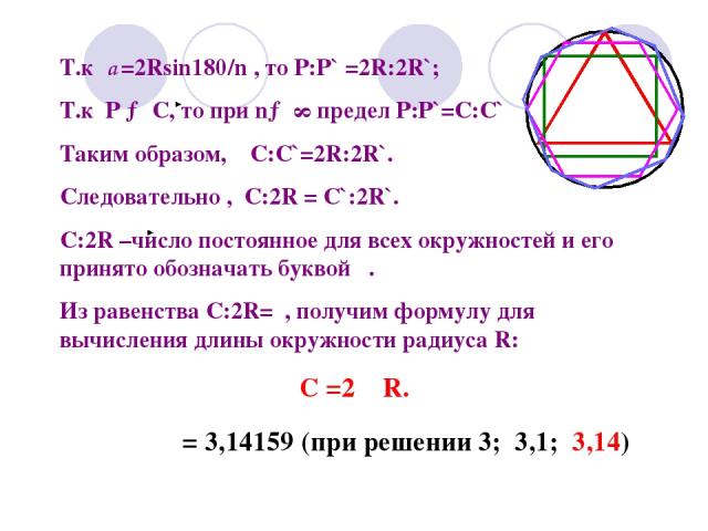 Т.к а =2Rsin180/n , то Р:Р` =2R:2R`; Т.к Р → С, то при n→ ∞ предел Р:Р`=C:C` Таким образом, С:С`=2R:2R`. Следовательно , С:2R = C`:2R`. С:2R –число постоянное для всех окружностей и его принято обозначать буквой . Из равенства C:2R= , получим формул…
