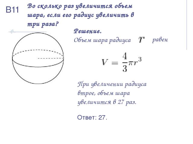 Во сколько раз увеличится объем шара, если его радиус увеличить в три раза? Решение. Объем шара радиуса   равен При увеличении радиуса втрое, объем шара увеличится в 27 раз. Ответ: 27. В11