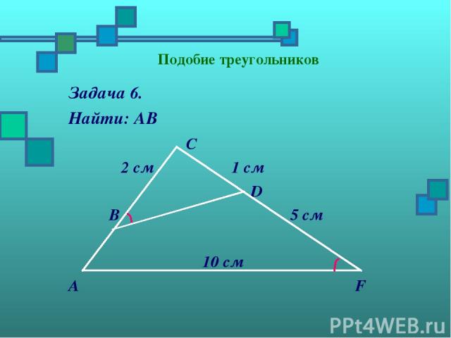 Подобие треугольников Задача 6. Найти: АВ С 2 см 1 см D В 5 см 10 см А F