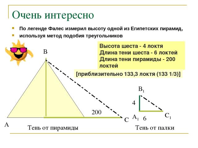 Очень интересно По легенде Фалес измерил высоту одной из Египетских пирамид, используя метод подобия треугольников 200 6 4 А В С А1 В1 С1 Тень от пирамиды Тень от палки Высота шеста - 4 локтя Длина тени шеста - 6 локтей Длина тени пирамиды - 200 лок…