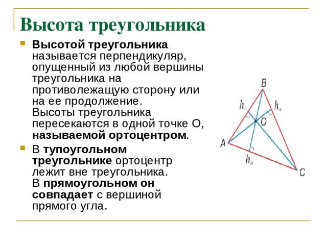 Высота треугольника Высотой треугольника называется перпендикуляр, опущенный из любой вершины треугольника на противолежащую сторону или на ее продолжение. Высоты треугольника пересекаются в одной точке О, называемой ортоцентром. В тупоугольном треу…