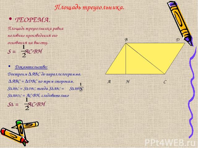 Площадь треугольника. ТЕОРЕМА. Площадь треугольника равна половине произведения его основания на высоту. S = AС·ВH Доказательство: Достроим ∆АВС до параллелограмма. ∆АВС = ∆DBC по трем сторонам. S∆ABС = S∆DВС, тогда S∆ABС = S∆ABDС S∆ABDС = AC·BH, сл…