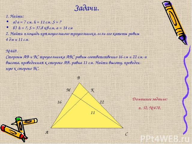 Задачи. 1. Найти: а) a = 7 см, h = 11 см, S = ? б) h = ?, S = 37,8 кв.см, а = 14 см 2. Найти площадь прямоугольного треугольника, если его катеты равны 4 дм и 11 см. № 469. Стороны АВ и ВС треугольника АВС равны соответственно 16 см и 22 см, а высот…