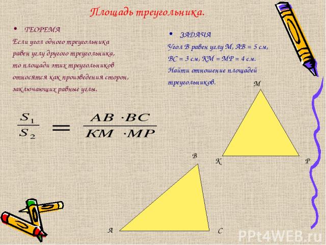 Площадь треугольника. ТЕОРЕМА Если угол одного треугольника равен углу другого треугольника, то площади этих треугольников относятся как произведения сторон, заключающих равные углы. ЗАДАЧА Угол В равен углу М, АВ = 5 см, ВС = 3 см, КМ = МР = 4 см. …
