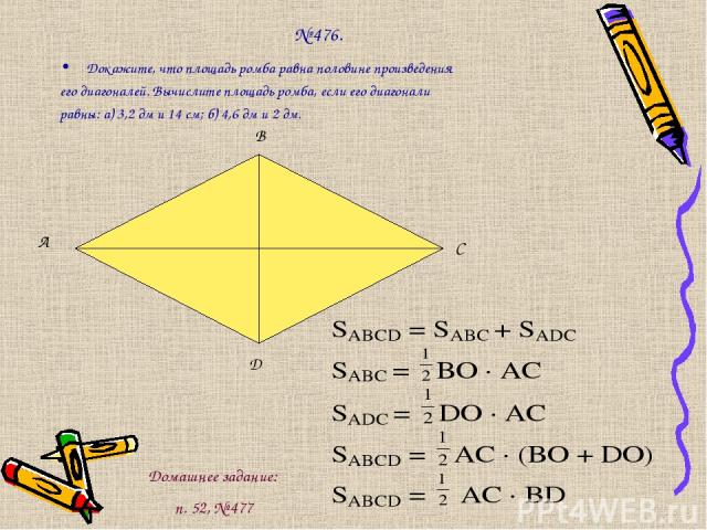 № 476. Докажите, что площадь ромба равна половине произведения его диагоналей. Вычислите площадь ромба, если его диагонали равны: а) 3,2 дм и 14 см; б) 4,6 дм и 2 дм. А В С D Домашнее задание: п. 52, № 477