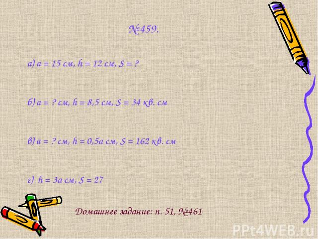 № 459. а) a = 15 см, h = 12 см, S = ? б) a = ? см, h = 8,5 см, S = 34 кв. см в) a = ? см, h = 0,5а см, S = 162 кв. см г) h = 3а см, S = 27 Домашнее задание: п. 51, № 461
