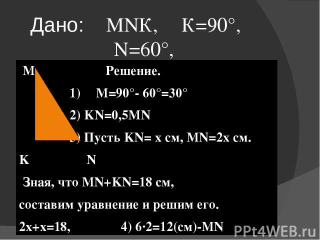 Дано:⊿ МNК, ∠К=90°, ∠N=60°, MN+KN=18см Найти: KN, MN M Решение. 1) ∠M=90°- 60°=30° 2) KN=0,5MN 3) Пусть KN= х см, MN=2х см. K N Зная, что MN+KN=18 см, составим уравнение и решим его. 2х+х=18, 4) 6·2=12(см)-MN 3х=18, Х=18:3, х=6 - KN. Ответ: 6 см, 12 см.