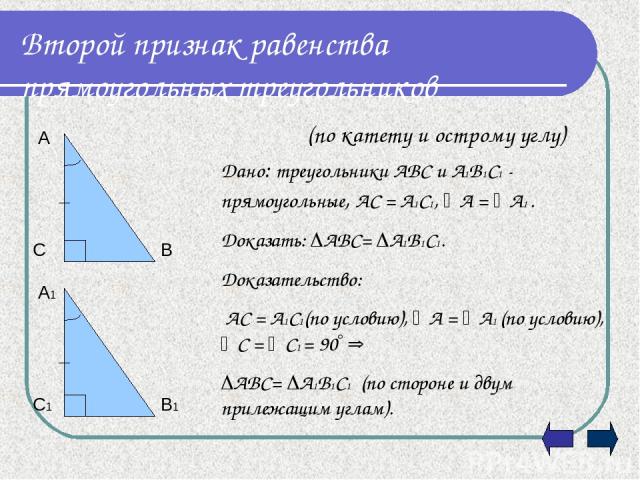 Второй признак равенства прямоугольных треугольников (по катету и острому углу) Дано: треугольники АВС и А1В1С1 - прямоугольные, АС = А1С1, А = А1 . Доказать: АВС= А1В1С1. Доказательство: АС = А1С1(по условию), А = А1 (по условию), С = С1 = 90 АВС= …