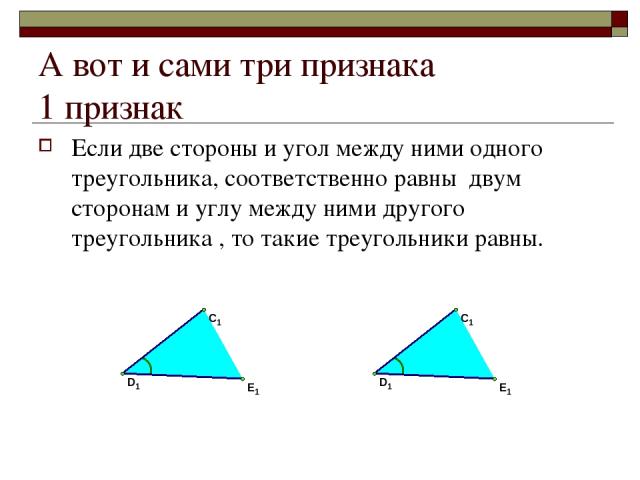 А вот и сами три признака 1 признак Если две стороны и угол между ними одного треугольника, соответственно равны двум сторонам и углу между ними другого треугольника , то такие треугольники равны.