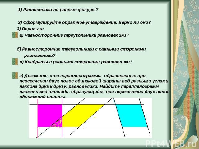 1) Равновелики ли равные фигуры? 2) Сформулируйте обратное утверждение. Верно ли оно? 3) Верно ли: а) Равносторонние треугольники равновелики? б) Равносторонние треугольники с равными сторонами равновелики? в) Квадраты с равными сторонами равновелик…