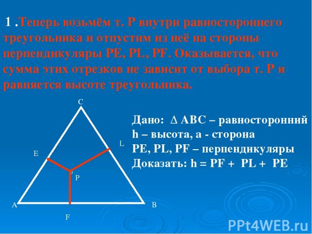 1 .Теперь возьмём т. Р внутри равностороннего треугольника и отпустим из неё на стороны перпендикуляры PE, PL, PF. Оказывается, что сумма этих отрезков не зависит от выбора т. Р и равняется высоте треугольника. A B C P E L F Дано: ∆ АВС – равносторо…