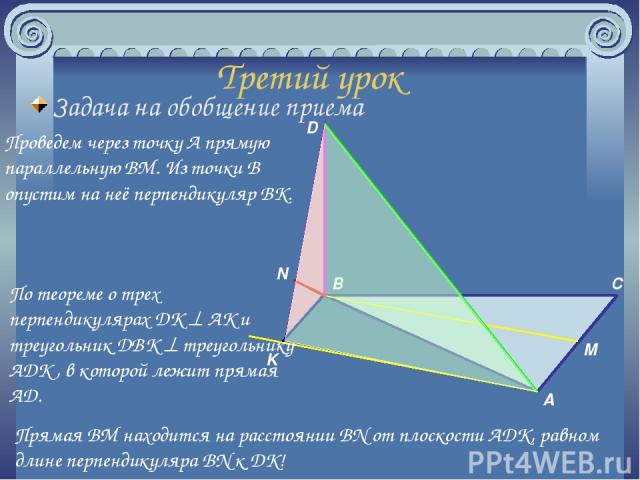 Третий урок Задача на обобщение приема Проведем через точку A прямую параллельную BM. Из точки B опустим на неё перпендикуляр BK. A B C M D K N По теореме о трех перпендикулярах DK AK и треугольник DBK треугольнику ADK , в которой лежит прямая AD. П…