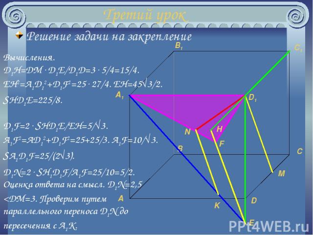 Третий урок Решение задачи на закрепление M K E H N Вычисления. D1H=DM D1E/D1D=3 5/4=15/4. EH2=A1D12+D1F2=25 27/4. EH=45√3/2. SHD1E=225/8. F D1F=2 SHD1E/EH=5/√3. A1F2=AD12+D1F2=25+25/3. A1F=10/√3. SA1D1F=25/(2√3). D1N=2 SH1D1F/A1F=25/10=5/2. Оценка …