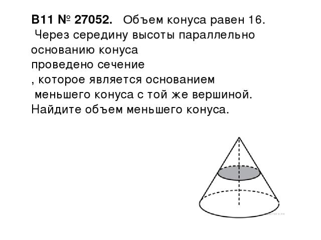 B11 № 27052.  Объем конуса равен 16. Через середину высоты параллельно основанию конуса проведено сечение , которое является основанием меньшего конуса с той же вершиной. Найдите объем меньшего конуса.