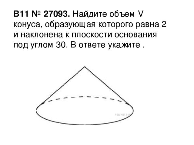 B11 № 27093. Найдите объем V конуса, образующая которого равна 2 и наклонена к плоскости основания под углом 30. В ответе укажите .