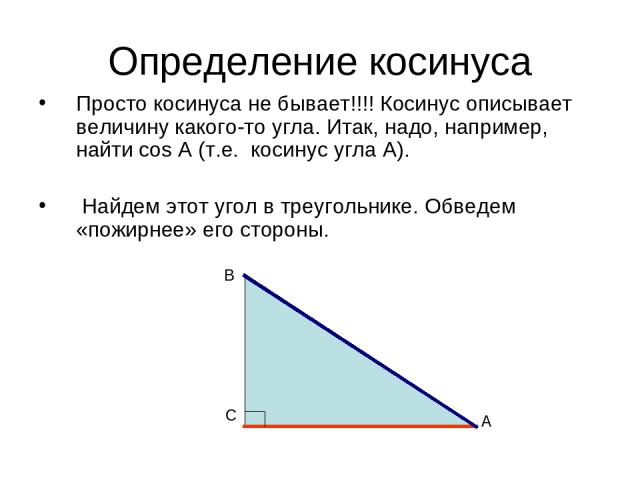 Определение косинуса Просто косинуса не бывает!!!! Косинус описывает величину какого-то угла. Итак, надо, например, найти cos А (т.е. косинус угла А). Найдем этот угол в треугольнике. Обведем «пожирнее» его стороны. А С В
