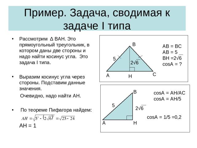 Пример. Задача, сводимая к задаче I типа Рассмотрим ∆ BAH. Это прямоугольный треугольник, в котором даны две стороны и надо найти косинус угла. Это задача I типа. Выразим косинус угла через стороны. Подставим данные значения. Очевидно, надо найти AH…