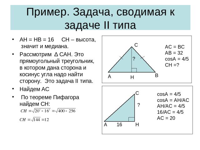 Пример. Задача, сводимая к задаче II типа AH = HB = 16 CH – высота, значит и медиана. Рассмотрим ∆ CAH. Это прямоугольный треугольник, в котором дана сторона и косинус угла надо найти сторону. Это задача II типа. Найдем АС По теореме Пифагора найдем…