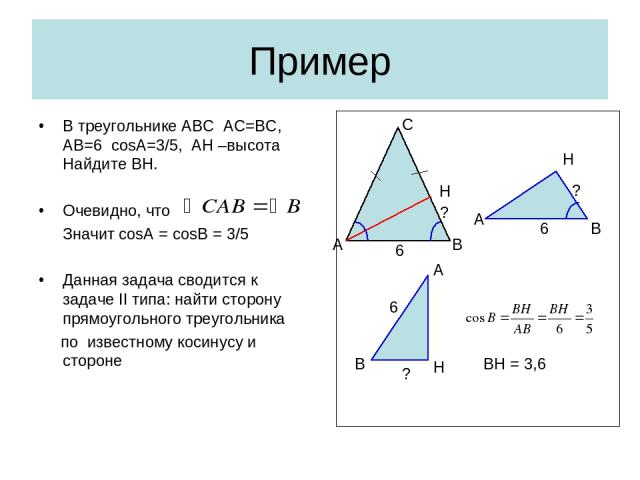 Пример В треугольнике АВС АС=ВС, АВ=6 cosA=3/5, АН –высота Найдите ВН. Очевидно, что Значит cosA = cosB = 3/5 Данная задача сводится к задаче II типа: найти сторону прямоугольного треугольника по известному косинусу и стороне В А Н С 6 ? 6 ? В Н А Н…