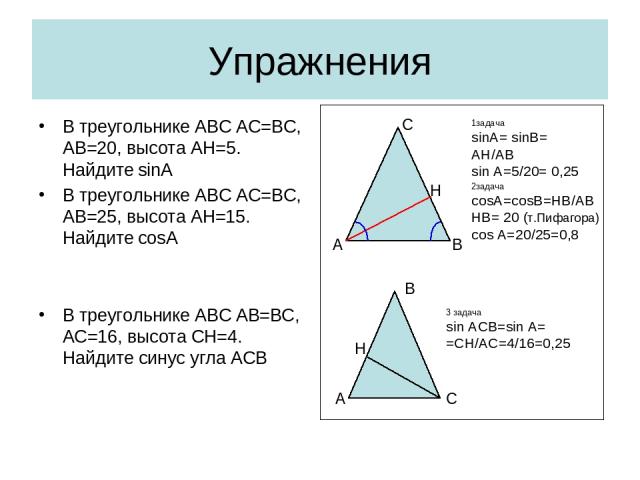 Упражнения В треугольнике АВС АС=ВС, АВ=20, высота АН=5. Найдите sinA В треугольнике АВС АС=ВС, АВ=25, высота АН=15. Найдите cosA В треугольнике АВС АB=ВС, АC=16, высота CН=4. Найдите синус угла АСВ В А С Н 1задача sinA= sinB= AH/AB sin A=5/20= 0,25…